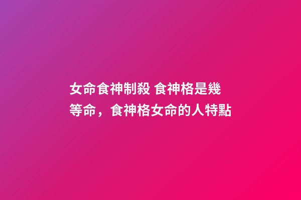 女命食神制殺 食神格是幾等命，食神格女命的人特點-第1張-觀點-玄機派